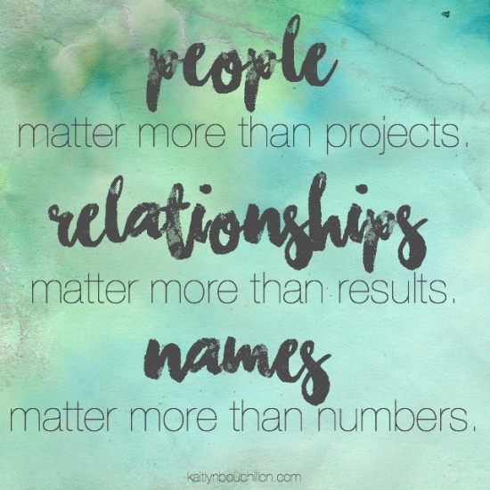 People are matter more than projects. Relationships are more important than results. Names matter more than numbers.