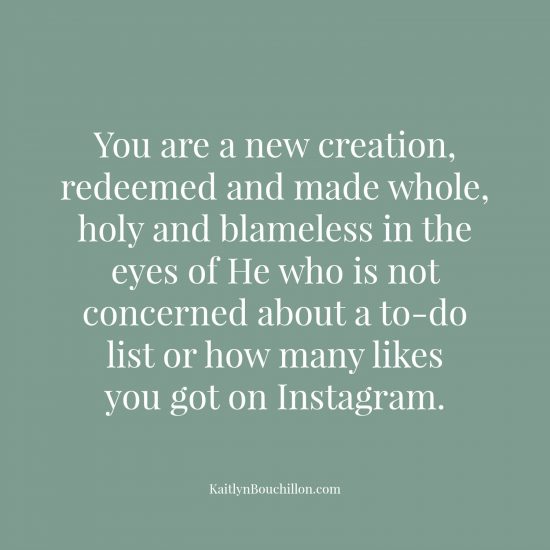 You are a new creation, redeemed and made whole, holy and blameless in the eyes of He who is not concerned about a to-do list or how many likes you got on Instagram.