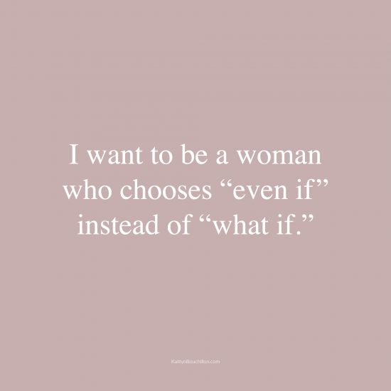 I want to be a woman who chooses “even if” instead of “what if.”