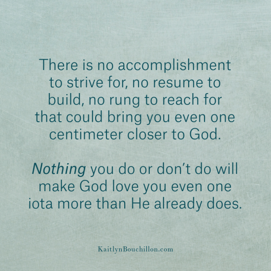There is no accomplishment to strive for, no resume to build, no rung to reach for that could bring you even one centimeter closer to Him.