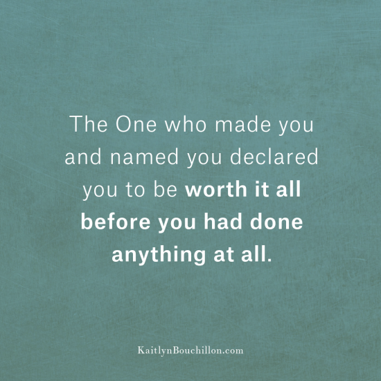 The One who made you and named you declared you to be worth it all before you had done anything at all.