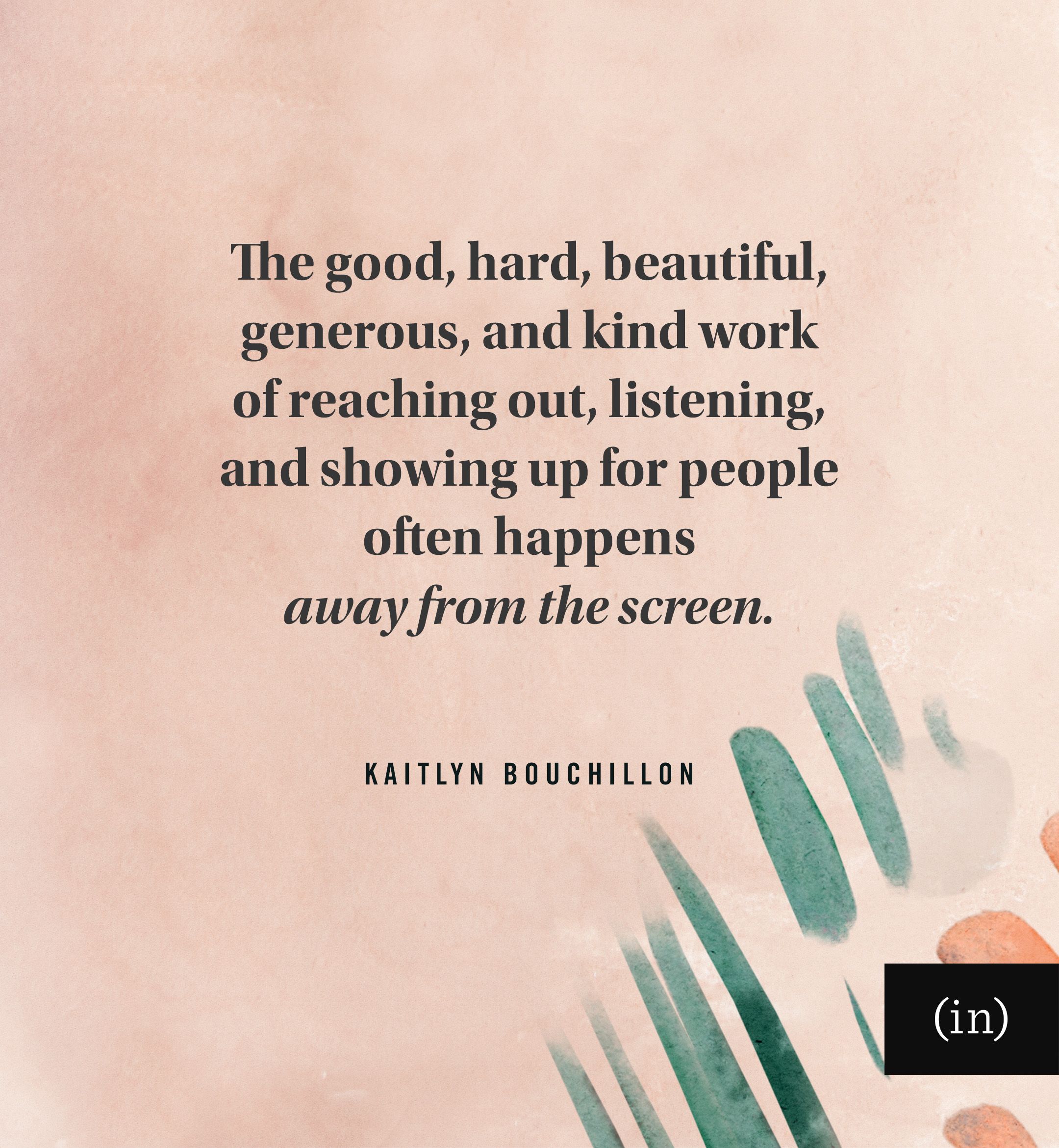 The good, hard, beautiful, generous, and kind work of reaching out, listening, and showing up for people often happens away from the screen.