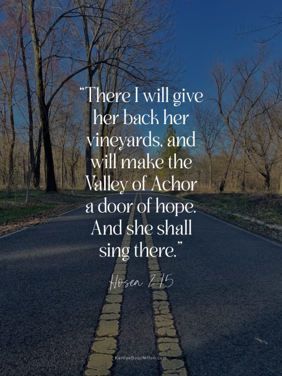 “There I will give her back her vineyards, and will make the Valley of Achor a door of hope. And she shall sing there.” Hosea 2:15